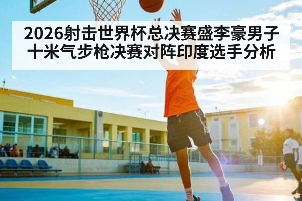 2026射击世界杯总决赛盛李豪男子十米气步枪决赛对阵印度选手分析